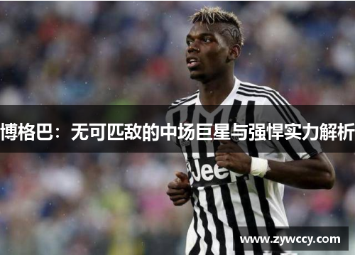博格巴：无可匹敌的中场巨星与强悍实力解析